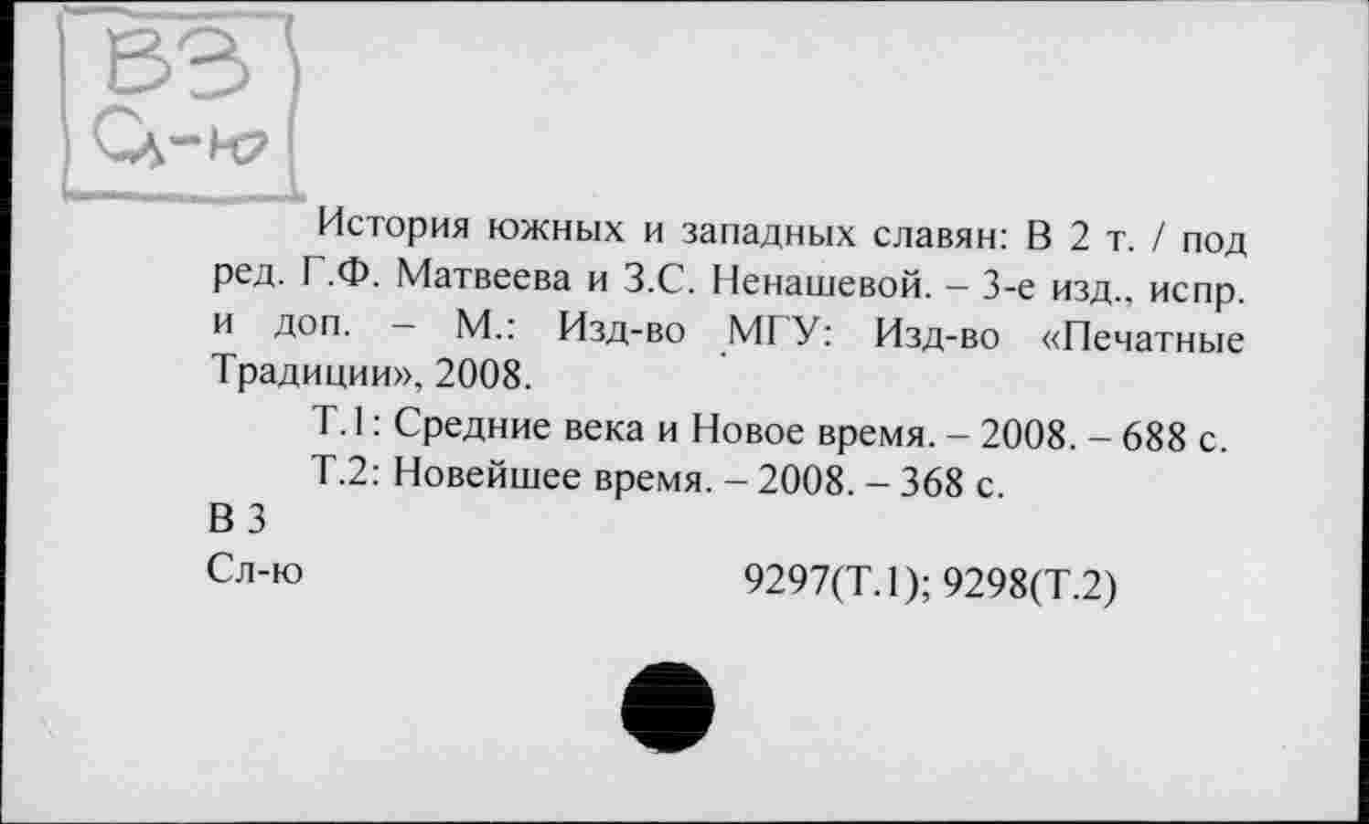 ﻿История южных и западных славян: В 2 т. / под ред. I .Ф. Матвеева и З.С. Ненашевой. - 3-є изд., испр. и доп. — М.: Изд-во MI У: Изд-во «Печатные Традиции», 2008.
Т.1 : Средние века и Новое время. - 2008. - 688 с.
Т.2: Новейшее время. - 2008. - 368 с.
ВЗ
Сл-ю	9297(Т.1); 9298(Т.2)